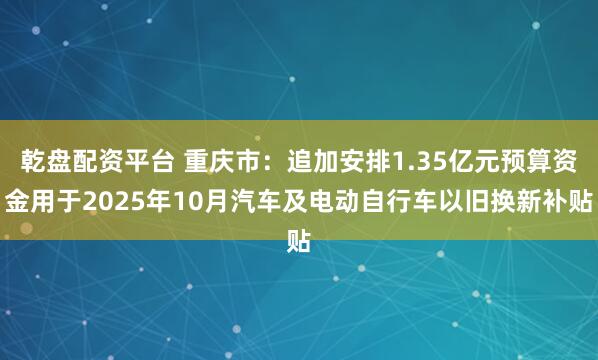 乾盘配资平台 重庆市：追加安排1.35亿元预算资金用于2025年10月汽车及电动自行车以旧换新补贴