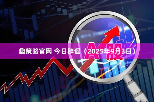 趣策略官网 今日辟谣(2025年9月3日)