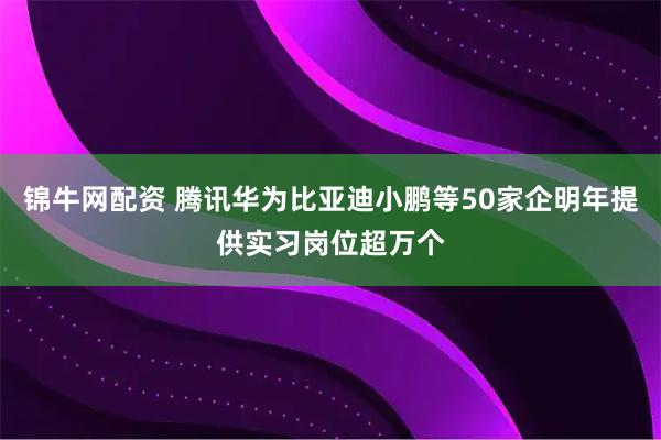 锦牛网配资 腾讯华为比亚迪小鹏等50家企明年提供实习岗位超万个
